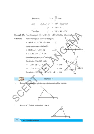 108 VII CLASS MATHEMATICS
Therefore, xo
=
88
2
= 44o
Also ∠CBA + yo
= 180o
(linearpair)
yo
= 180o
– xo
Therefore., yo
= 180o
– 44o
= 136o
Example 13 : Find the value of ∠A + ∠B + ∠C + ∠D + ∠E of the following figure.
Solution : Nametheanglesasshowninthefigure.
In ΔGHC ∠3 + ∠6 + ∠7 = 180o
.......(1)
(angle-sumpropertyoftriangle)
In ΔEHB, ∠6 = ∠5 + ∠2 .......(2)
In ΔAGD, ∠7 = ∠1 + ∠4 .......(3)
(exterioranglepropertyofatriangle)
Substituting (2) and (3) in (1)
⇒ ∠3 + ∠5 + ∠1 + ∠2 + ∠4 = 180o
⇒ ∠1 + ∠2 + ∠3 + ∠4 + ∠5 = 180o
Therefore, ∠A + ∠B + ∠C + ∠D + ∠E = 180o
Exercise - 4
1. In ΔABC, name all the interior and exterior angles of the triangle.
2. For ΔABC, find the measure of ∠ACD.
D C
E B
A
D
C
E
B
A
J F
H
G
I
3
6
7
4
5
1
2
B
A
C
X
Z
Y
45o
B
A
C D
66o
S
C
E
R
T
T
E
L
A
N
G
A
N
A
 