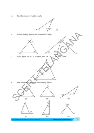 Triangle and Its Properties 109
TRIANGLE AND ITS PROPERTIES
Free distribution byT.S. Government 2020-21
3. Find the measure of angles x and y.
4. Inthefollowingfigures,findthevaluesofxandy.
5. In the figure ∠BAD = 3∠DBA, find ∠CDB, ∠DBC and ∠ABC.
6. Findthevaluesofxandyinthefollowingfigures.
(i) (ii) (iii)
(iv) (v) (vi)
yo
C
D
30o
65o
A
B
x
o
C
107o
57o
A
B
xo
C
65
o
40o
A B
x
o
D
E
y
o
107
o
80o
yo
xo
30o
xo
o
70
o
x y
o 0
50
o
x
y
o
o
y
x
o
o
110
o
C
104
o
65
o
A
B
3x
x
D
yo
30o
xo
S
C
E
R
T
T
E
L
A
N
G
A
N
A
 