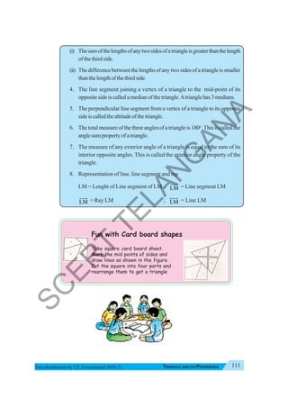 Triangle and Its Properties 111
TRIANGLE AND ITS PROPERTIES
Free distribution byT.S. Government 2020-21
(i) Thesumofthelengthsofanytwosidesofatriangleisgreaterthanthelength
of the third side.
(ii) The difference between the lengths of any two sides of a triangle is smaller
thanthelengthofthethirdside.
4. The line segment joining a vertex of a triangle to the mid-point of its
opposite side is called a median of the triangle.Atriangle has 3 medians.
5. The perpendicular line segment from a vertex of a triangle to its opposite
sideiscalledthealtitudeofthetriangle.
6. The total measure of the three angles of a triangle is 180o
. This is called the
anglesumpropertyofatriangle.
7. The measure of any exterior angle of a triangle is equal to the sum of its
interior opposite angles. This is called the exterior angle property of the
triangle.
8. Representation of line, line segment and ray
LM = Lenght of Line segment of LM ; LM = Line segment LM
LM
JJJG
= Ray LM ; LM
HJJG
= Line LM
Fun with Card board shapes
Take square card board sheet.
Mark the mid points of sides and
draw lines as shown in the figure.
Cut the square into four parts and
rearrange them to get a triangle
S
C
E
R
T
T
E
L
A
N
G
A
N
A
 