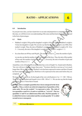112 VII CLASS MATHEMATICS
RATIO - APPLICATIONS 6
6.0 Introduction
In your previous class, you have learnt how to use ratio and proportion to compare quantities. In
thisclass,wewillfirstreviewourunderstandingofthesameandthenlearnaboutratiosexpressed
intheformofpercentages.
6.1 Ratio
• Madhuri'sweightis50kgandherdaughter'sweightis10kg.WesaythatMadhuri'sweightis
5 times her daughter's weight.We can also say that the daughter's weight is one-fifth of her
mother's weight. Thus, the ratio of Madhuri's weight and her daughter's weight is 50 : 10 or
5 : 1. Inversely, the ratio of the daughter's weight and the mother's weight is 1 : 5.
• In a class there are 60 boys and 40 girls. The number of boys is
3
2
times the number of girls.
wecanalsosaythatthenumberofgirlsistwo-thirdsoftheboys.Thus,theratioofthenumber
of boys and the number of girls is 60 : 40 or 3 : 2. Inversely, the ratio of number of girls and
number of boys is 2 : 3.
Anand has a wire of length 100 cm and Rashmi has a wire of length 5 m.Anand said to Rashmi,
“the wire with me is 20 times longer than yours.”You know that this is not true as 5 m is much
longerthan100cm.Thelengthof Rashmi'swirehasbeenexpressedinmetersandthatofAnand
has been expressed in centimeters. Both have to be expressed in the same units before they are
compared.
We know that 1 m = 100 cm. So the length of the wire with Rashmi is 5 m = 5 × 100 = 500 cm.
Thus, the ratio of Rashmi andAnand's wire is 500 : 100 or 5 : 1. We can also say that the length
of Rashmi's wire is 5 times that ofAnand.
In all the above examples quantities have been comapred in the form
of ratios. Thus, a ratio is an ordered comparison of quantities of the
same units. We use the symbol ':' to represent a ratio. The ratio of
two quantities a and b is a: b and we read this as "a is to b". The two
quantities 'a' and 'b' are called terms of the ratio. The first quantity 'a'
is called first term or antecedent and the second quantity 'b' is called
second term or consequent.
S
C
E
R
T
T
E
L
A
N
G
A
N
A
 