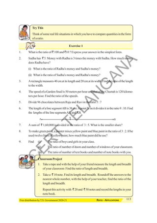 113
RATIO - APPLICATIONS
Free distribution by T.S. Government 2020-21
A B
X
TryThis
Thinkofsomereallifesituationsinwhichyouhavetocomparequantitiesintheform
of a ratio.
Exercise 1
1. What is the ratio of ` 100 and `10 ? Express your answer in the simplest form.
2. Sudha has ` 5. Money with Radha is 3 times the money with Sudha. How much money
does Radha have?
(i) What is the ratio of Radha's money and Sudha's money?
(ii) What is the ratio of Sudha's money and Radha's money?
3. Arectanglemeasures40cmatitslengthand20cmatitswidth.Findtheratioofthelength
to the width.
4. The speed of a Garden-Snail is 50 meters per hour and that of the Cheetah is 120 kilome-
ters per hour. Find the ratio of the speeds.
5. Divide 96 chocolates between Raju and Ravi in the ratio 5 : 7
6. ThelengthofalinesegmentABis38cm.ApointXonitdividesitintheratio9:10.Find
the lengths of the line segmentsAX and XB.
7. A sum of ` 1,60,000 is divided in the ratio of 3 : 5. What is the smaller share?
8. To make green paint, a painter mixes yellow paint and blue paint in the ratio of 3 : 2. If he
usedtwelvelitersofyellowpaint,howmuchbluepaintdidheuse?
9. Find (i) The ratio of boys and girls in your class.
(ii) Theratioofnumberofdoorsandnumberofwindowsofyourclassroom.
(iii) The ratio of number of text books and number of note books with you
Classroom Project
1. Takeatapeandwiththehelpofyourfriendmeasurethelengthandbreadth
of your classroom Find the ratio of length and breadth.
2. Take a ` 10 note. Find its length and breadth. Roundoff the answers to the
nearest whole number, with the help of your teacher, find the ratio of the
lengthandbreadth.
Repeatthisactivitywith `20and `50notesandrecordthelengthsinyour
note book.
S
C
E
R
T
T
E
L
A
N
G
A
N
A
 
