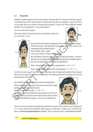 114 VII CLASS MATHEMATICS
6.2 Proportion
Srilekha’smotherpreparesteabyusing2spoonsofteapowderfor1cupoftea.Oneday3guests
visited their home. How many spoons of tea powder must she use to prepare 3 cups of tea?Yes,
you are right. She uses 6 spoons of tea powder to prepare 3 cups of tea. Here, Srilekha's mother
used the ‘law of proportion’ to solve the problem.
Let us see one more example:
4 cm
12 cm
4 cm
6 cm
Ravi took a photo. He got the picture developed in a photo lab
in a size 4 cm × 6 cm .
He wanted to get the photo enlarged so he went to the photo lab again.
The lab-man gave him this photo. In turn Ravi said, “there seems to be
somethingwrongwiththispicture”.
Doyouthink,isRavi right?
Can you say what is wrong with this picture?
Ravi decided to measure the length and breadth of the photo. He knew
thattheratiooflengthandbreadthoftheoriginalphotoshouldbeequalto
the ratio of length and breadth of the enlarged photo.
Ratio of length and breadth of the original photo = 4 : 6 = 2 : 3
Ratio of length and breadth of the enlarged photo = 4 : 12 = 1 : 3
Are the two ratios equal? Ravi also realised that the ratio of length and breadth of the enlarged
photo was not equal to that of the original photo. He understood that the second picture was not
proportionate to the first.
He asked the lab-man to develop another enlarged photo.
This time the photo was good. He again measured the length
and breadth and calculated the ratio.
Ratio of length and breadth = 8 : 12 = 2 : 3
Now, Ravi understood that the original photo and the new
enlarged photo looked fine to him because the ratios of their
length and breadth were equal i.e., they were in proportion.
Thus,tworatiosaresaidtobeinproportionwhentheyareequal.Thesymbolweuseforpropotion
is ‘: :’ (is as). If two ratios a : b and c : d are equal, we write a : b = c : d or a : b : : c : d.We read
this as ‘a is to b is proportionate to c is to d’. This can also be read as ‘a is to b is as c is to d’.
8 cm
12 cm
S
C
E
R
T
T
E
L
A
N
G
A
N
A
 