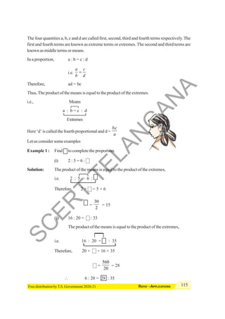 115
RATIO - APPLICATIONS
Free distribution by T.S. Government 2020-21
The four quantities a, b, c and d are called first, second, third and fourth terms respectively.The
first and fourth terms are known as extreme terms or extremes. The second and third terms are
known as middle terms or means.
In a proportion, a : b = c : d
i.e.
a c
b d
=
Therefore, ad = bc
Thus, The product of the means is equal to the product of the extremes.
i.e., Means
a : b = c : d
Extremes
Here ‘d’ is called the fourth proportional and d =
.
bc
a
Let us consider some examples
Example 1 : Find to complete the proportion.
(i) 2 : 5 = 6 :
Solution: The product of the means is equal to the product of the extremes,
i.e. 2 : 5 = 6 :
Therefore, 2 × = 5 × 6
=
30
2
= 15
(ii) 16 : 20 = : 35
The product of the means is equal to the product of the extremes,
i.e. 16 : 20 = : 35
Therefore, 20 × = 16 × 35
=
560
20
= 28
∴ 6 : 20 = 28 : 35
S
C
E
R
T
T
E
L
A
N
G
A
N
A
 