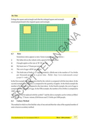 117
RATIO - APPLICATIONS
Free distribution by T.S. Government 2020-21
Do This
Enlarge the square and rectangle such that the enlarged square and rectangle
remainproportionaltotheoriginalsquareandrectangle.
6.3 Rate
Sometimes ratios appear as rates. Some examples are given below :
i) My father drives the vehicle with a speed of 60 km per hour.
ii) I bought apples at the rate of 120 per kg.
iii) My heart rate is 72 beats per minute.
iv) The cost of eggs is 60 per dozen.
v) The birth rate of India is 21 (approximately). (Birth rate is the number of live births
per thousand people in a given time - Refer: http://www.indexmundi.com/g/
g.aspx?c=in&v=25)
In the first example the distance travelled by the vehicle is compared with the time taken. In the
second example cost of apples is compared to the quantity of apples. In the third example the
number of heart beats is compared to the time taken. In the fourth example, the cost of eggs is
compared to the quantity of eggs. In the fifth example, the number of live births is compared to
1000 poeple.
Thewordpercanbereplacedwiththesymbol'/'andtheaboveexamplescanbewrittenas60km/
hour, 120/kg, 72 beats/ minute, 60/dozen and 21 births per1000 people.
6.4 Unitary Method
Themethodinwhichwefirstfindthevalueofoneunitandthenthevalueoftherequirednumberof
unitsisknownasunitarymethod.
S
C
E
R
T
T
E
L
A
N
G
A
N
A
 