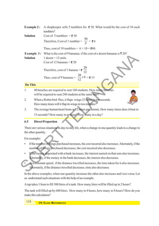 118 VII CLASS MATHEMATICS
Example 2 : A shopkeeper sells 5 tumblers for 30. What would be the cost of 10 such
tumblers?
Solution Cost of 5 tumblers = 30
Therefore, Cost of 1 tumbler =
30
5
= 6
Thus, cost of 10 tumblers = 6 × 10 = 60.
Example 3 : What is the cost of 9 bananas, if the cost of a dozen bananas is ` 20?
Solution 1 dozen = 12 units.
Cost of 12 bananas = 20
Therefore, cost of 1 banana =
20
12
Thus, cost of 9 bananas =
20
9
12
× = 15
Do This
1. 40 benches are required to seat 160 students. How many benches
will be required to seat 240 students at the same rate?
2. When a Robin bird flies, it flaps wings 23 times in ten seconds.
Howmanytimeswillitflapitswingsintwominutes?"
3. The average human heart beats at 72 times per minute. How many times does it beat in
15 seconds? How many in an hour? How many in a day?
6.5 DirectProportion
Therearevarioussituationsinday-to-daylife,whenachangeinonequantityleadstoachangein
theotherquantity.
Forexample:
• Ifthenumberofthingspurchasedincreases,thecostincurredalsoincreases.Alternately,ifthe
number of things purchased decreases, the cost incurred also decreases.
• If the money deposited with a bank increases, the interest earned on that sum also increases.
Alternately, if the money in the bank decreases, the interest also decreases.
• At a constant speed, if the distance travelled increases, the time taken for it also increases.
Alternately, if the distance travelled decreases, time also decreases.
In the above examples, when one quantity increases the other also increases and vice-versa. Let
us understandsuchsituationswiththehelpofanexample.
A tap takes 1 hour to fill 300 litres of a tank. How many litres will be filled up in 2 hours?
The tank will filled up by 600 litres. How many in 4 hours, how many in 8 hours? How do you
makethiscalculation?
S
C
E
R
T
T
E
L
A
N
G
A
N
A
 