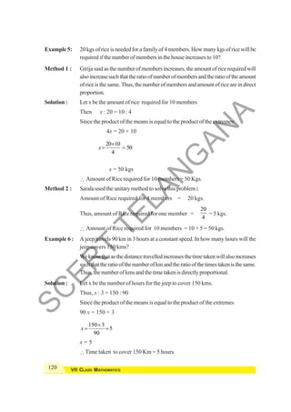 120 VII CLASS MATHEMATICS
Example 5: 20 kgs of rice is needed for a family of 4 members. How many kgs of rice will be
required if the number of members in the house increases to 10?
Method 1 : Girija said as the number of members increases, the amount of rice required will
alsoincreasesuchthattheratioofnumberofmembersandtheratiooftheamount
ofriceisthesame.Thus,thenumberofmembersandamountofriceareindirect
proportion.
Solution : Let x be the amount of rice required for 10 members
Then x : 20 = 10 : 4
Since the product of the means is equal to the product of the extremes:
4x = 20 × 10
20 10
50
4
x
×
= =
x = 50 kgs
∴ Amount of Rice required for 10 members = 50 Kgs.
Method 2 : Sarala used the unitary method to solve this problem:
Amount of Rice required for 4 members = 20 kgs.
Thus, amount of Rice required for one member =
20
4
= 5 kgs.
∴ Amount of Rice required for 10 members = 10 × 5 = 50 kgs.
Example 6 : A jeep travels 90 km in 3 hours at a constant speed. In how many hours will the
jeep covers 150 kms?
Weknowthatasthedistancetravelledincreasesthetimetakenwillalsoincreases
suchthattheratioofthenumberofkmandtheratioofthetimestakenisthesame.
Thus, the number of kms and the time taken is directly proportional.
Solution : Let x be the number of hours for the jeep to cover 150 kms.
Thus, x : 3 = 150 : 90
Since the product of the means is equal to the product of the extremes
90 x = 150 × 3
150 3
5
90
x
×
= =
x = 5
∴Time taken to cover 150 Km = 5 hours.
S
C
E
R
T
T
E
L
A
N
G
A
N
A
 