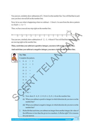 5
INTEGERS
Free distribution byT.S. Government 2020-21
Youcannow,similarlyshowsubtractionof2,1from6onthenumberline.Youwillfindthatineach
caseyouhavemovedleftonthenumberline.
Now, let us see what is happening when we subtract –1 from 6.As seen from the above pattern
we find 6– (–1) = 7.
Thus, we have moved one step right on the number line .
Youcannow,similarlyshowsubtractionof –2,–3,–4from6?Youwillfindthatineachcaseyou
aremovingrightonthenumberline.
Thus, each time you subtract a positive integer, you move left on the number line.
And each time you subtract a negative integer, you move right on the number line.
TryThis
Complete the pattern.
1. 8 – 6 = 2
8 – 5 = 3
8 – 4 =
8 – 3 =
8 – 2 =
8 – 1 =
8 – 0 =
8 – (–1) =
8 – (–2) =
8 – (–3) =
8 – (–4) =
(i) Now show 8 –6, 8–1, 8–0, 8–(–2), 8–(–4) on the number line.
(ii) Whenyousubtractapositiveintegerinwhichdirectiondoyoumoveonthe
numberline?
(iii) Whenyousubtractanegativeinteger,inwhichdirectiondoyoumoveonthe
numberline?
2. Richafeltthateachtimeyousubtractanintegerfromanotherinteger,thevalueof
the difference is less than the given two numbers. Is Richa right? Give reasons
for your answer.
0 1 2 3 4 5 6 7 8
-1
-2
-3
-4
-5
6 (–1)
–
S
C
E
R
T
T
E
L
A
N
G
A
N
A
 