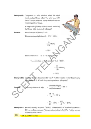 126 VII CLASS MATHEMATICS
Example 10 : Ganga went to a tailor with 1 mt. cloth. She asked
him to make a blouse to her. The tailor used 0.75
mts of cloth to make the blouse and returned the
remainingclothtoGanga.
What percentage of the cloth (i) is used in making
the blouse (ii) is given back to Ganga?
Solution : The tailor used 0.75 mts of cloth.
The percentage of cloth used = 0.75 × 100%
=
75
100%
100
×
= 75%
The tailor returned 1 – 0.75 = 0.25 mts of cloth.
The percentage of cloth returned = 0.25 × 100%
=
25
100
100
× %
= 25 %
Example 11 : Last year the cost of a commodity was ` 40. This year, the cost of the comodity
increased to ` 50. What is the percentage change in its price?
Solution : Percentage increase in price =
amount changed
100 %
originalamount
×
=
50 40
100
40
−
× %
=
10
40
× 100% =
1000
40
% = 25 %
Example 12 : Shyam’s monthly income is ` 10,000. He spends 60% of it on family expenses,
10%onmedicalexpenses,5%ondonationsandsavesby25%. Findtheamount
he spends on each item?
S
C
E
R
T
T
E
L
A
N
G
A
N
A
 