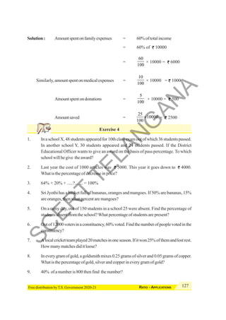 127
RATIO - APPLICATIONS
Free distribution by T.S. Government 2020-21
Solution : Amountspentonfamilyexpenses = 60% of total income
= 60% of 10000
=
60
100
× 10000 = 6000
Similarly,amountspentonmedicalexpenses =
10
100
× 10000 = 1000
Amountspentondonations =
5
100
× 10000 = 500
Amountsaved =
25
10000
100
× = 2500
Exercise 4
1. In a school X, 48 students appeared for 10th class exam out of which 36 students passed.
In another school Y, 30 students appeared and 24 students passed. If the District
Educational Officer wants to give an award on the basis of pass percentage. To which
schoolwillhegive theaward?
2. Last year the cost of 1000 articles was 5000. This year it goes down to 4000.
What is the percentage of decrease in price?
3. 64% + 20% + .....?....... = 100%
4. Sri Jyothi has a basket full of bananas, oranges and mangoes. If 50% are bananas, 15%
are oranges, then what percent are mangoes?
5. On a rainy day, out of 150 students in a school 25 were absent. Find the percentage of
students absent from the school? What percentage of students are present?
6. Outof12000votersinaconstituency,60%voted.Findthenumberofpeoplevotedinthe
constituency?
7. Alocalcricketteamplayed20matchesinoneseason.Ifitwon25%ofthemandlostrest.
How many matches did it loose?
8. In every gram of gold, a goldsmith mixes 0.25 grams of silver and 0.05 grams of copper.
What is the percentage of gold, silver and copper in every gram of gold?
9. 40% of a number is 800 then find the number?
S
C
E
R
T
T
E
L
A
N
G
A
N
A
 