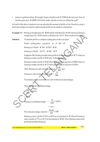 129
RATIO - APPLICATIONS
Free distribution by T.S. Government 2020-21
• Amar is a gold merchant. He bought 10 gms of gold worth 15000 in the last year. Now its
rate has gone up to 20000.WillAmar make a profit or a loss on selling the gold?
For each of the above situations you can calculate the amount of profit or loss. However, many a
times percentages are used in expressing the profit or loss made in a transaction.
Example 13 : Ramayya bought pens for 200 and he sold them for 240 whereas Somayya
bought pens for 500 and he sold them for 575. Who made more profit?
Solution : To find the profit we compare selling price to the cost price.
Profit = selling price – cost price or P = SP – CP
Ramayya’s Profit = 240 – 200 = 40
Somayya’s Profit = 575 – 500 = 75
It appears like Somayya made more profit as he made a profit of 75 where as
Ramayya made a profit of 40 only. Is this correct?
Ramayya made a profit of 40 when he invested an amount of 200 where as
Somayya made a profit of 75 when he invested an amount of 500.
Thus, Ramayya’s ratio of profit and cost =
40
200
and
Somayya’s ratio of profit and cost is =
75
500
To compare profit, cost ratios we convert them in to percentages.
Thus,Ramayya’sprofitpercentage
=
40
100 %
200
×
= 20 %
Somayya’sprofitpercentage =
70
100 %
500
×
= 15%
We write percentage of profit =
Profit
100
CP
×
Ramayya earn a profit of 20% or 20 on investment of 100 and Somayya
earns a profit of 15% or 15 on investment of 100. Thus, Ramaya earns more
profitpercentthanSomayya.
S
C
E
R
T
T
E
L
A
N
G
A
N
A
 