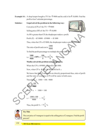 130 VII CLASS MATHEMATICS
Example 14 : A shop keeper bought a TV for ` 9000 and he sold it for ` 10,000. Find the
profit or loss? calculate percentage.
Solution : Gopal solved the problem in the following way:
Cost price (CP) of the TV = ` 9000
Selling price (SP) of the TV = ` 10,000
As SPis greater than CP, the shopkeeper makes a profit:
Profit (P) = 10000 – 9000 = 1000
Thus, when the CP is 9000, the shopkeeper makes a profit of 1000
The ratio of profit and cost is
1000
9000
Tofindtheprofitpercentagewemultiplythisratiowith100%
i.e.
1000 100 1
100% % 11 %
9000 9 9
× = =
Madhu solved this problem using proportion.
When the CP is 9000, the profit is 1000.
Now, when CP is 100, let the profit be x.
We know that the CP and profit are directly proportional thus, ratio of profit
and the ratio of cost price (CP) will be same in both cases.
Therefore, x : 1000 = 100 : 9000
100
1000 9000
x
=
9000 × x = 1000 × 100
x =
1000 100
9000
×
=
1
11
9
.
Thus, the profit % =
1
11
9
%
Try This
Thecostpriceof5mangoesisequaltothesellingpriceof2mangoes.Findtheprofit
percent?
S
C
E
R
T
T
E
L
A
N
G
A
N
A
 