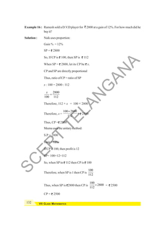 132 VII CLASS MATHEMATICS
Example 16 : Ramesh sold a D.V.D player for ` 2800 at a gain of 12%. For how much did he
buyit?
Solution : Naik uses proportion:
Gain % = 12%
SP = 2800
So, If CP is 100, then SP is 112
When SP = 2800, let its CP be x.
CP and SP are directly proportional
Thus, ratio of CP = ratio of SP
x : 100 = 2800 : 112
2800
100 112
x
=
Therefore, 112 × x = 100 × 2800
Therefore, x =
100 2800
112
×
= 2500
Thus, CP = 2500
Meenausestheunitarymethod:
S.P = 2800
Gain = 12%
If CP is 100, then profit is 12
SP= 100+12=112
So, when SP in 112 then CP is 100
Therefore, when SP is 1 then CP is
100
112
Thus, when SP is 2800 then CP is
100
2800
112
× = 2500
CP = 2500
S
C
E
R
T
T
E
L
A
N
G
A
N
A
 