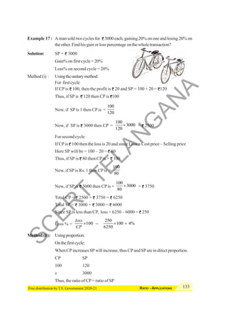 133
RATIO - APPLICATIONS
Free distribution by T.S. Government 2020-21
Example 17 : A man sold two cycles for 3000 each, gaining 20% on one and losing 20% on
the other. Find his gain or loss percentage on the whole transaction?
Solution: SP = 3000
Gain% on first cycle = 20%
Loss% on second cycle = 20%
Method (i) : Usingtheunitarymethod:
For first cycle
If CP is 100, then the profit is 20 and SP = 100 + 20 = 120
Thus, if SP is 120 then CP is 100
Now, if SP is 1 then CP is =
100
120
Now, if SP is 3000 then CP =
100
3000
120
× = 2500
For second cycle
If CP is 100 then the loss is 20 and since Loss = Cost price – Selling price
Here SP will be = 100 – 20 = 80
Thus, if SP is 80 then CP is = 100
Now, if SP is Rs. 1 then CP is =
100
80
Now, if SP is 3000 then CP is =
100
3000
80
× = 3750
Total CP = 2500 + 3750 = 6250
Total SP = 3000 + 3000 = 6000
Since SP is less than CP, loss = 6250 – 6000 = 250
Loss % = 100
loss
CP
× =
250
100 4%
6250
× =
Method (ii): Usingproportion:
Onthefirstcycle:
When CP increases SP will increase, thus CP and SP are in direct proportion.
CP SP
100 120
x 3000
Thus, the ratio of CP = ratio of SP
S
C
E
R
T
T
E
L
A
N
G
A
N
A
 