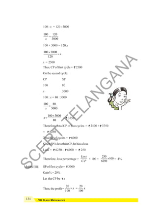 134 VII CLASS MATHEMATICS
100 : x = 120 : 3000
100 120
3000
x
=
100 × 3000 = 120 x
100 3000
120
x
×
=
x = 2500
Thus, CP of first cycle = 2500
On the second cycle:
CP SP
100 80
x 3000
100 : x = 80 : 3000
100 80
3000
x
=
100 3000
80
x
×
= = 3750
Therefore, total CP of two cycles = 2500 + 3750
= 6250
Total SP of cycles = 6000
Since SPis less than CP, he has a loss
Loss = 6250 – 6000 = 250
Therefore, loss percentage =
.
Loss
C P
× 100 =
250
100
6250
× = 4%
Method(iii): SP of first cycle = 3000
Gain% = 20%
Let the CP be x
Then, the profit =
20 20
100 100
x x
× =
S
C
E
R
T
T
E
L
A
N
G
A
N
A
 