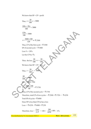 135
RATIO - APPLICATIONS
Free distribution by T.S. Government 2020-21
We know that SP= CP + profit
Thus,
20
3000
100
x x
+ =
100 20
3000
100
x x
+
=
120
3000
100
x
=
3000 100
120
x
×
= = ` 2500
Thus, CP of the first cycle = ` 2500
SP of second cycle = ` 3000
Loss % = 20%
Let the CP be ` x
Then, the loss
20 20
100 100
x x
× =
We know that SP = CP – loss
Thus,
20
3000
100
x x
− =
80
3000
100
x =
80 x = 3000 ×100
3000 100
80
x
×
= = ` 3750
Thus, CP of the second cycle = ` 3750
Therefore, total CP of two cycles = ` 2500 + ` 3750 = ` 6250
Total SPof cycles = ` 6000
Since SPis less than CP, he has a loss
Loss = ` 6250 – ` 6000 = ` 250
Therefore, loss =
.
Loss
C P
× 100 =
250
100
6250
× = 4%
S
C
E
R
T
T
E
L
A
N
G
A
N
A
 