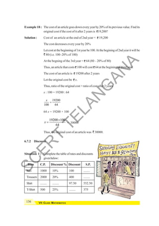 136 VII CLASS MATHEMATICS
Example 18 : Thecostofanarticlegoesdowneveryyearby20%ofitspreviousvalue.Findits
original cost if the cost of it after 2 years is 19,200?
Solution : Cost of an article at the end of 2nd year = 19,200
The cost decreases every year by 20%
Let cost at the beginning of 1st year be 100.At the begining of 2nd year it will be
` 80 (i.e. 100–20% of 100)
At the begning of the 3rd year = 64 (80 – 20% of 80)
Thus, an article that costs 100 will cost 64 at the begining of third year.
The cost of an article is 19200 after 2 years
Let the original cost be x.
Thus, ratio of the original cost = ratio of cost after 2 years
x : 100 = 19200 : 64
19200
100 64
x
=
64 x = 19200 × 100
19200 100
64
x
×
= = 30000
Thus, the original cost of an article was ` 30000.
6.7.2 Discount
Situation 1 : Complete the table of rates and discounts
givenbelow:
Item C.P. Discount % Discount S.P.
Sari 1000 10% 100 ........
Trousers 2000 20% 400 ........
Shirt ........ ........ 97.50 552.50
T-Shirt 500 25% ........ 375
S
C
E
R
T
T
E
L
A
N
G
A
N
A
 