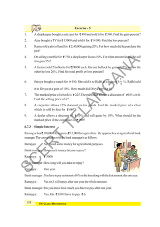 138 VII CLASS MATHEMATICS
Exercise - 5
1. A shopkeeper bought a suit case for 480 and sold it for 540. Find his gain percent?
2. Ajay bought a TV for 15000 and sold it for 14100. Find the loss percent?
3. Ramu sold a plot of land for 2,40,000 gaining 20%. For how much did he purchase the
plot?
4. Onsellingamobilefor 750,ashopkeeperlooses10%.Forwhatamountshouldhesell
it to gain 5%?
5. A farmer sold 2 bullocks for 24000 each. On one bullock he gained 25% and on the
other he lost 20%. Find his total profit or loss percent?
6. Sravya bought a watch for 480. She sold it to Ridhi at a gain of 6
1
4
%. Ridhi sold
it to Divya at a gain of 10%. How much did Divya pay for it?
7. The marked price of a book is 225.The publisher allows a discount of 10% on it.
Find the selling price of it?
8. A carpenter allows 15% discount on his goods. Find the marked price of a chair
which is sold by him for 680?
9. A dealer allows a discount of 10% and still gains by 10%. What should be the
marked price if the cost price is 900?
6.7.3 Simple Interest
Ramayya has 10,000. He requires 15,000 for agriculture. He approaches an agricultural bank
manager.Theconversationwiththebankmanagerisasfollows:
Ramayya: Sir, I needsome money for agricultural purposes.
Bankmanager:Howmuchmoneydoyourequire?
Ramayya: 5000
Bankmanager:Howlongwillyoutaketorepay?
Ramayya: One year.
Bank manager :Youhavetopayaninterestof6%ontheloanalongwiththelentamountafteroneyear.
Ramayya: Yes sir, I will repay after one year the whole amount.
Bank manager :Do you know how much you have to pay after one year.
Ramayya: Yes, On 100 I have to pay 6.
S
C
E
R
T
T
E
L
A
N
G
A
N
A
 