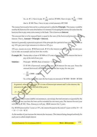 139
RATIO - APPLICATIONS
Free distribution by T.S. Government 2020-21
So, on 1, I have to pay
6
100
and on 5000, I have to pay
6
100
× 5000
that is 300.Thus, I have to pay a total amount of 5300.
ThemoneyborrowedorlentoutforacertainperiodiscalledthePrinciple.Thismoneywouldbe
usedbytheborrowerforsometimebeforeitisreturned.Forkeepingthismoneyforsometimethe
borrower has to pay some extra money to the bank. This is known asInterest.
The amount that is to be repayed back is equal to the sum of the borrowed principle and the
interest.That is, Amount = Principle + Interest.
Interest is generally expressed as percent of the principle for a period of one year. It is written as
say 10% per year or per anmum or in short as 10% p.a.
10% p.a. means on every 100 borrowed, 10 is the interest you have to pay for one year.
Let us take an example and see how this works.
Example 20 : Sunita takes a loan of 5000 at 12% rate of interest. Find the interest she has to
pay at the end of one year.
Solution : Principle = 5000, Rate of interest = 12 % per year
If 100 is borrowed, sunita has to pay 20 interest for one year. Since the
amount borrowed is 5000 the interest she has to pay for one year
=
12
5000
100
× = 600
So, at the end of the year she has to pay an amount of 5000 + 600 = 5600
In general, when P is principle, R% is rate of interest per annum and I is the interest, the
amount to be received at the end of the year is:
100
P R
A P
×
= +
If Ramayya, due to unavoidable circumstances, can not pay the total amount as requested by the
manager in one year then the loan can be extended for one more year,The interest for next year
will also be 300. Thus, Ramayya will pay 600 interest for 2 years.
For 100 borrowed for 3 years at 18%, the interest be paid at the end of 3 years will be 18 + 18
+ 18 = 3 ×18 = 54
Asthenumberofyearincreasetheinterestalsoincreases.Thisinterestbeingchargedunformlyfor
eachyeariscalledsimpleinterest.
S
C
E
R
T
T
E
L
A
N
G
A
N
A
 