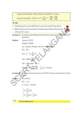 140 VII CLASS MATHEMATICS
In general, for Principle = P, Rate of Interest = R andTime = T years.
Interest to be paid (I) = P×R%×T or
100 100 100
R PRT PTR
P T
× × = =
Do This
1. Find the interest on a sum of 8250 for 3 years at the rate of 8% per annum.
2. 3000 is lent out at 9% rate of interest. Find the interest which will be recieved
at the end of 2½ years.
Example 21 : Inwhattimewill 6880amountto 7224,ifsimpleinterestiscalculatedat10%
perannum?
Solution : Amount = 7224
Principle = 6880
S.I = Amount - Principle = 7224 – 6880 = 344
R% = 10%
Now I
100
R
P T
= × ×
10
344 6880
100
T
= × ×
344 × 100 = 6880 × 10 × T
Therefore, T =
344 100
6880 10
×
×
=
1
2
year = 6 months
Example 22 : What sum will yield an interest of 3927 in 2 years and 4 months at 8% per
annum?
Solution : S.I = 3927,
R% = 8 %
T = 2 year + 4 months
4
2 Yrs.
12
1 7
2 Yrs. Yrs.
3 3
⎛ ⎞
+
⎜ ⎟
⎝ ⎠
⎛ ⎞
+ =
⎜ ⎟
⎝ ⎠
S
C
E
R
T
T
E
L
A
N
G
A
N
A
 