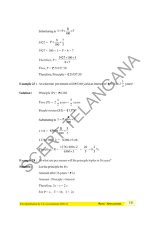 141
RATIO - APPLICATIONS
Free distribution by T.S. Government 2020-21
Substitutingin
R
I = P
100
T
× ×
3927 =
8 7
100 3
P× ×
3927 × 100 × 3 = P × 8 × 7
Therefore, P =
3927 100 3
8 7
× ×
×
Thus, P = 21037.50
Therefore, Principle = 21037.50
Example 23 : At what rate per annum will 6360 yield an interest of 1378 in 2
1
2
years?
Solution : Principle (P) = 6360
Time (T) = 2
1
2
years =
5
2
years
Simple interest(S.I) = 1378
Substitutingin
R
I = P× ×T
100
1378 =
R 5
6360
100 2
× ×
1378 100 2
× × = 6360 5 R
× ×
Therefore, R =
1378 100 2
6360 5
× ×
×
=
26
3
= 8
2
3
%
Example 24 : Atwhatrateperannumwilltheprincipletriplesin16years?
Solution : Let the principle be x
Amount after 16 years = 3x
Amount–Principle=Interest
Therefore, 3x – x = 2 x
For P = x, T = 16, I = 2x
S
C
E
R
T
T
E
L
A
N
G
A
N
A
 