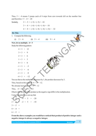 7
INTEGERS
Free distribution byT.S. Government 2020-21
Thus, 5 × –4 means 5 jumps each of 4 steps from zero towards left on the number line
and therefore 5 × –4 = –20
Similarly, 2 × –5 = (–5) + (–5) = –10
3 × –6 = (–6) + (–6) + (–6) = –18
4 × –8 = (–8) + (–8) + (–8) + (–8) = –32
Do This
1. Computethefollowing.
(i) 2 × –6 (ii) 5 × –4 (iii) 9 × –4
Now, let us multiply –4 × 3
Studythefollowingpattern-
4 × 3 = 12
3 × 3 = 9
2 × 3 = 6
1 × 3 = 3
0 × 3 = 0
–1 × 3 = –3
–2 × 3 = –6
–3 × 3 = –9
–4 × 3 = –12
You see that as the multiplier decreases by 1, the product decreases by 3.
Thus, based on this pattern –4 × 3 = –12.
We already know that 4 × –3 = –12
Thus, –4 × 3 = 4 × –3 = –12
Observethesymboloftheproductasthenegativesigndifferinthemultiplication.
Using this pattern we can say that
4 × –5 = –4 × 5 = –20
2 × –5 = –2 × 5 = –10
3 × –2 =
8 × –4 =
6 × –5 =
From the above examples you would have noticed that product of positive integer and a
negative integer is always a negative integer.
S
C
E
R
T
T
E
L
A
N
G
A
N
A
 
