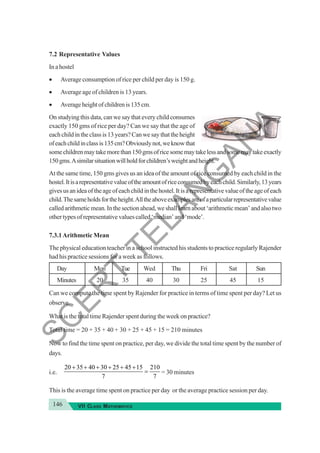 146 VII CLASS MATHEMATICS
7.2 Representative Values
In a hostel
• Average consumption of rice per child per day is 150 g.
• Average age of children is 13 years.
• Averageheightofchildrenis135cm.
On studying this data, can we say that every child consumes
exactly 150 gms of rice per day? Can we say that the age of
eachchildintheclassis13years?Canwesaythattheheight
ofeachchildinclassis135cm?Obviouslynot,weknowthat
somechildrenmaytakemorethan150gmsofricesomemaytakelessandsomemaytakeexactly
150gms.Asimilarsituationwillholdforchildren’sweightandheight.
At the same time, 150 gms gives us an idea of the amount of rice consumed by each child in the
hostel.Itisarepresentativevalueoftheamountofriceconsumedbyeachchild.Similarly,13years
givesusanideaoftheageofeachchildinthehostel.Itisarepresentativevalueoftheageofeach
child.Thesameholdsfortheheight.Alltheaboveexamplesareofaparticularrepresentativevalue
calledarithmeticmean.Inthesectionahead,weshalllearnabout‘arithmeticmean’andalsotwo
other types of representative values called ‘median’ and ‘mode’.
7.3.1Arithmetic Mean
The physical education teacher in a school instructed his students to practice regularly Rajender
had his practice sessions for a week as follows.
Day Mon Tue Wed Thu Fri Sat Sun
Minutes 20 35 40 30 25 45 15
Can we compute the time spent by Rajender for practice in terms of time spent per day? Let us
observe.
What is the total time Rajender spent during the week on practice?
Total time = 20 + 35 + 40 + 30 + 25 + 45 + 15 = 210 minutes
Now to find the time spent on practice, per day, we divide the total time spent by the number of
days.
i.e.
20 35 40 30 25 45 15 210
7 7
+ + + + + +
= = 30 minutes
This is the average time spent on practice per day or the average practice session per day.
S
C
E
R
T
T
E
L
A
N
G
A
N
A
 