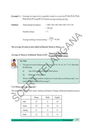 147
DATA HANDLING
Free distribution byT.S. Government 2020-21
Example 1 : Earnings (in rupees) of a vegetable vendor in a week are ` 200, `150, `180,
`300, `160, `170 and `170. Find his average earning, per day.
Solution : Totalearnings(inrupees) = 200+150+180+300+160+170+170
= `1330
Number of days = 7
Average earning or mean earning =
1330
7
= ` 190
The average of a data is also called Arithmetic Mean or Mean.
Average or Mean orArithmetic Mean (A.M) =
Sum of all observations
Number of observations
TryThis
1. The ages (in years) of players are in a team of 16, 16, 16, 14, 17, 18. Then find
thefollowing:
(i) Age of the youngest and the oldest player.
(ii) Mean age of the players.
What is the average number of glasses of water that you drink per day? in a
week. How did you find the average?
7.3.2 Where does the mean lie?
The marks obtained byAnil,Amar,Anthony and Inder in Telugu, Hindi and English are given
below.
Telugu Hindi English
Anil 15 8 10
Amar 10 10 12
Antony 11 6 11
Inder 12 12 13
S
C
E
R
T
T
E
L
A
N
G
A
N
A
 