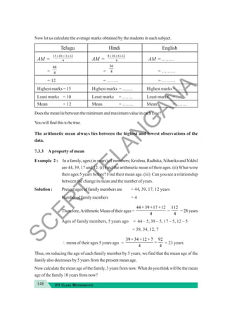 148 VII CLASS MATHEMATICS
Now let us calculate the average marks obtained by the students in each subject.
Telugu Hindi English
AM = AM = AM =………
= = = ………
= 12 = …….. = ………
Highest marks = 15 Highest marks = ……. Highest marks = …….
Least marks = 10 Least marks = ……. Least marks = …….
Mean = 12 Mean = ……. Mean = …….
Doesthemeanliebetweentheminimumandmaximumvalueineachcase?
Youwillfindthistobetrue.
The arithmetic mean always lies between the highest and lowest observations of the
data.
7.3.3 A property of mean
Example 2 : In a family, ages (in years) of members; Krishna, Radhika, Niharika and Nikhil
are 44, 39, 17 and 12. (i) Find the arithmetic mean of their ages. (ii) What were
their ages 5 years before? Find their mean age. (iii) Can you see a relationship
between the change in mean and the number of years.
Solution : Presentagesoffamilymembersare = 44, 39, 17, 12 years
Numberoffamilymembers = 4
Therefore,ArithmeticMeanoftheirages=
44 39 17 12
4
+ + +
=
112
4
=28years
Ages of family members, 5 years ago = 44 – 5, 39 – 5, 17 – 5, 12 – 5
= 39, 34, 12, 7
∴ mean of their ages 5 years ago =
39 34 12 7 92
4 4
+ + +
= = 23 years
Thus, on reducing the age of each family member by 5 years, we find that the mean age of the
family also decreases by 5 years from the present mean age.
Now calculate the mean age of the family,3 years from now.What do you think will be the mean
age of the family 10 years from now?
15 10 11 12
4
+ + + 8 10 6 12
4
+ + +
48
4
36
4
S
C
E
R
T
T
E
L
A
N
G
A
N
A
 
