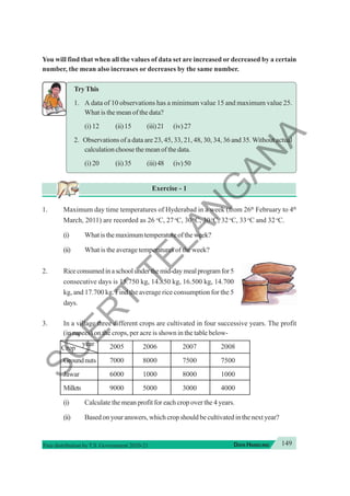 149
DATA HANDLING
Free distribution byT.S. Government 2020-21
You will find that when all the values of data set are increased or decreased by a certain
number, the mean also increases or decreases by the same number.
TryThis
1. A data of 10 observations has a minimum value 15 and maximum value 25.
What is the mean of the data?
(i) 12 (ii)15 (iii)21 (iv)27
2. Observations of a data are 23, 45, 33, 21, 48, 30, 34, 36 and 35.Without actual
calculation choose the mean of the data.
(i) 20 (ii)35 (iii)48 (iv)50
Exercise - 1
1. Maximum day time temperatures of Hyderabad in a week (from 26th
February to 4th
March, 2011) are recorded as 26 o
C, 27o
C, 30o
C, 30o
C, 32o
C, 33o
C and 32o
C.
(i) Whatisthemaximumtemperatureoftheweek?
(ii) What is the average temperatures of the week?
2. Riceconsumedinaschoolunderthemid-daymealprogramfor5
consecutive days is 15.750 kg, 14.850 kg, 16.500 kg, 14.700
kg, and 17.700 kg. Find the average rice consumption for the 5
days.
3. In a village three different crops are cultivated in four successive years. The profit
(in rupees) on the crops, per acre is shown in the table below-
Crop
year 2005 2006 2007 2008
Groundnuts 7000 8000 7500 7500
Jawar 6000 1000 8000 1000
Millets 9000 5000 3000 4000
(i) Calculate the mean profit for each crop over the 4 years.
(ii) Based on your answers, which crop should be cultivated in the next year?
S
C
E
R
T
T
E
L
A
N
G
A
N
A
 