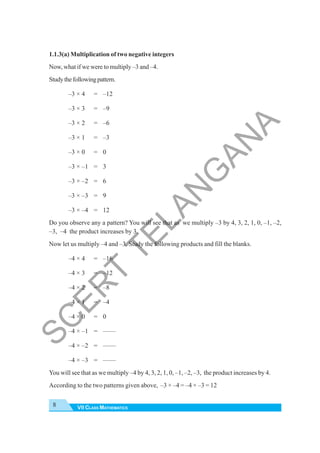 VII CLASS MATHEMATICS
8
1.1.3(a) Multiplication of two negative integers
Now, what if we were to multiply –3 and –4.
Studythefollowingpattern.
–3 × 4 = –12
–3 × 3 = –9
–3 × 2 = –6
–3 × 1 = –3
–3 × 0 = 0
–3 × –1 = 3
–3 × –2 = 6
–3 × –3 = 9
–3 × –4 = 12
Do you observe any a pattern? You will see that as we multiply –3 by 4, 3, 2, 1, 0, –1, –2,
–3, –4 the product increases by 3.
Now let us multiply –4 and –3. Study the following products and fill the blanks.
–4 × 4 = –16
–4 × 3 = –12
–4 × 2 = –8
–4 × 1 = –4
–4 × 0 = 0
–4 × –1 = ——
–4 × –2 = ——
–4 × –3 = ——
You will see that as we multiply –4 by 4, 3, 2, 1, 0, –1, –2, –3, the product increases by 4.
According to the two patterns given above, –3 × –4 = –4 × –3 = 12
S
C
E
R
T
T
E
L
A
N
G
A
N
A
 