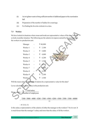 155
DATA HANDLING
Free distribution byT.S. Government 2020-21
(ii) Aninvigilatorwantstobringsufficientnumberofadditionalpaperstotheexamination
hall.
(iii) Preparation of the number of laddus for a marriage.
(iv) Forfindingthefavoritecricketerinaclass.
7.5 Median
Wehavelookedatsituationswheremeanandmodearerepresentativevaluesofthedata.Nowlet
us look at another situation. The following are the salaries (in rupees) earned by the manager and
the workers in a production unit.
Manager - ` 40,000
Worker 1 - ` 3,300
Worker 2 - ` 5,000
Worker 3 - ` 4,000
Worker 4 - ` 4,200
Worker 5 - ` 3,500
Worker 6 - ` 4,500
Worker 7 - ` 4,200
Worker 8 - ` 4,300
Worker 9 - ` 3,500
Worker 10 - ` 3,500
Will the mean salary or the mode of salaries be a representative value for this data?
Letuscalculatethemeansalaryintheproductionunit.
Mean salary =
Totalsalary
Number of employees
=
3300 5000 4000 4200 3500 4500 4200 4300 3500 3500 40000
11
+ + + + + + + + + +
= `.7272.72
Is this salary a representative of the salaries of either the manager or the workers? No it is not. It
is much lesser than the manager’s salary and more than the salary of all the workers.
S
C
E
R
T
T
E
L
A
N
G
A
N
A
 
