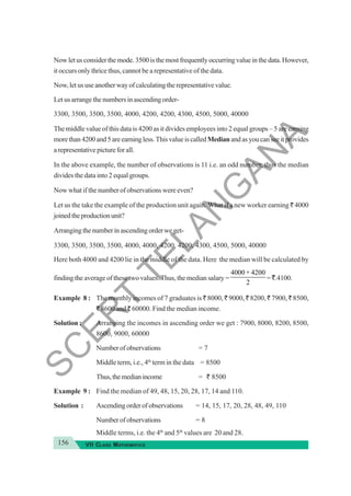 156 VII CLASS MATHEMATICS
Now let us consider the mode. 3500 is the most frequently occurring value in the data. However,
it occurs only thrice thus, cannot be a representative of the data.
Now, let us use another way of calculating the representative value.
Let us arrange the numbers in ascending order-
3300, 3500, 3500, 3500, 4000, 4200, 4200, 4300, 4500, 5000, 40000
The middle value of this data is 4200 as it divides employees into 2 equal groups – 5 are earning
morethan4200and5areearningless.ThisvalueiscalledMedianandasyoucanseeitprovides
arepresentativepictureforall.
In the above example, the number of observations is 11 i.e. an odd number, thus the median
divides the data into 2 equal groups.
Now what if the number of observations were even?
Let us the take the example of the production unit again. What if a new worker earning ` 4000
joinedtheproductionunit?
Arrangingthenumberinascendingorderweget-
3300, 3500, 3500, 3500, 4000, 4000, 4200, 4200, 4300, 4500, 5000, 40000
Here both 4000 and 4200 lie in the middle of the data. Here the median will be calculated by
finding the average of these two values. Thus, the median salary =
4000 4200
2
+
=`.4100.
Example 8 : The monthly incomes of 7 graduates is ` 8000, ` 9000, ` 8200, ` 7900, ` 8500,
` 8600 and ` 60000. Find the median income.
Solution : Arranging the incomes in ascending order we get : 7900, 8000, 8200, 8500,
8600, 9000, 60000
Numberofobservations = 7
Middle term, i.e., 4th
term in the data = 8500
Thus,themedianincome = ` 8500
Example 9 : Find the median of 49, 48, 15, 20, 28, 17, 14 and 110.
Solution : Ascendingorderofobservations = 14, 15, 17, 20, 28, 48, 49, 110
Numberofobservations = 8
Middle terms, i.e. the 4th
and 5th
values are 20 and 28.
S
C
E
R
T
T
E
L
A
N
G
A
N
A
 