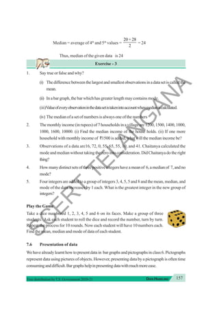 157
DATA HANDLING
Free distribution byT.S. Government 2020-21
Median = average of 4th
and 5th
values =
20 28
2
+
= 24
Thus, median of the given data is 24
Exercise - 3
1. Say true or false and why?
(i) Thedifferencebetweenthelargestandsmallestobservationsinadatasetiscalledthe
mean.
(ii) In a bar graph, the bar which has greater length may contains mode.
(iii)Valueofeveryobservationinthedatasetistakenintoaccountwhenmedianiscalculated.
(iv) The median of a set of numbers is always one of the numbers
2. Themonthlyincome(inrupees)of7householdsinavillageare1200,1500,1400,1000,
1000, 1600, 10000. (i) Find the median income of the house holds. (ii) If one more
household with monthly income of `1500 is added, what will the median income be?
3. Observations of a data are16, 72, 0, 55, 65, 55, 10, and 41. Chaitanya calculated the
mode and median without taking the zero into consideration. Did Chaitanya do the right
thing?
4. Howmanydistinctsetsofthreepositiveintegershaveameanof 6,amedianof 7,andno
mode?
5. Four integers are added to a group of integers 3, 4, 5, 5 and 8 and the mean, median, and
mode of the data increases by 1 each. What is the greatest integer in the new group of
integers?
Play the Game
Take a dice numbered 1, 2, 3, 4, 5 and 6 on its faces. Make a group of three
students. Ask each student to roll the dice and record the number, turn by turn.
Repeat the process for 10 rounds. Now each student will have 10 numbers each.
Find the mean, median and mode of data of each student.
7.6 Presentation of data
We have already learnt how to present data in bar graphs and pictographs in class 6. Pictographs
represent data using pictures of objects. However, presenting data by a pictograph is often time
consuminganddifficult.Bargraphshelpinpresentingdatawithmuchmoreease.
S
C
E
R
T
T
E
L
A
N
G
A
N
A
 