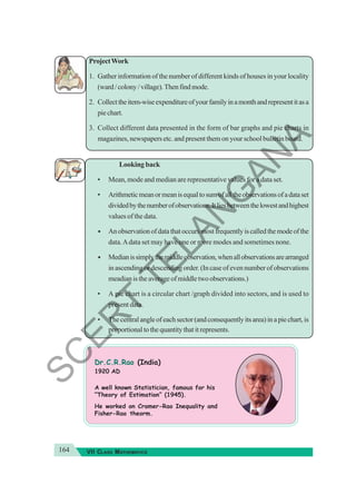 164 VII CLASS MATHEMATICS
ProjectWork
1. Gather information of the number of different kinds of houses in your locality
(ward/colony/village).Thenfindmode.
2. Collecttheitem-wiseexpenditureofyourfamilyinamonthandrepresentitasa
pie chart.
3. Collect different data presented in the form of bar graphs and pie charts in
magazines, newspapers etc. and present them on your school bulletin board.
Looking back
• Mean, mode and median are representative values for a data set.
• Arithmeticmeanormeanisequaltosumofalltheobservationsofadataset
dividedbythenumberofobservations.Itliesbetweenthelowestandhighest
values of the data.
• Anobservationofdatathatoccursmostfrequentlyiscalledthemodeofthe
data.Adata set may have one or more modes and sometimes none.
• Medianissimplythemiddleobservation,whenallobservationsarearranged
in ascending or descending order. (In case of even number of observations
meadianistheaverageofmiddletwoobservations.)
• A pie chart is a circular chart /graph divided into sectors, and is used to
present data.
• Thecentralangleofeachsector(andconsequentlyitsarea)inapiechart,is
proportional to the quantity that it represents.
Dr.C.R.Rao (India)
1920 AD
A well known Statistician, famous for his
“Theory of Estimation” (1945).
He worked on Cramer-Rao Inequality and
Fisher-Rao theorm.
S
C
E
R
T
T
E
L
A
N
G
A
N
A
 