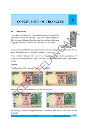 165
CONGRUENCY OF TRIANGLES
Free distribution byT.S. Government 2020-21
CONGRUENCY OF TRIANGLES 8
8.0 Introduction
If we take a pile of one rupee coins and place them one on top of the
other, they would match perfectly. Do you know why this happens?
This is because all the coins have the same size and shape. In the same
way papers of a blank note book have the same size and shape.
Lookaroundyouandfindsomeexamplesofobjectsthatsharethiskindofsimilarityi.e.theyare
identical in shape and size. Think of at least 5 such examples.
When we talk about objects of the same size and shape we say that the objects are congruent. A
practical test of congruence is to place one object over the other and see if they superimpose
exactly.
Activity:
Are all ten rupee notes congruent? How will you check?
Similarly,checkifthefiverupeenoteyoufindarecongruent.
We see many examples of congruent objects all around us. Now, think of some shapes that are
congruent.
S
C
E
R
T
T
E
L
A
N
G
A
N
A
 