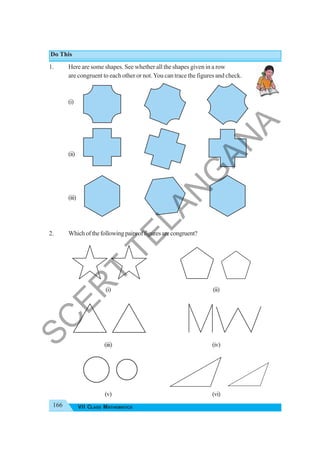 166 VII CLASS MATHEMATICS
Do This
1. Here are some shapes. See whether all the shapes given in a row
are congruent to each other or not.You can trace the figures and check.
(i)
(ii)
(iii)
2. Whichofthefollowingpairsoffiguresarecongruent?
(i) (ii)
(iii) (iv)
(v) (vi)
S
C
E
R
T
T
E
L
A
N
G
A
N
A
 
