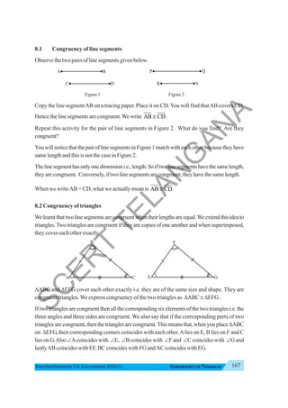 167
CONGRUENCY OF TRIANGLES
Free distribution byT.S. Government 2020-21
8.1 Congruency of line segments
Observe the two pairs of line segments given below.
Figure 1 Figure 2
Copy the line segmentAB on a tracing paper. Place it on CD.You will find thatAB covers CD.
Hence the line segments are congruent.We write AB CD
≅ .
Repeat this activity for the pair of line segments in Figure 2. What do you find? Are they
congruent?
YouwillnoticethatthepairoflinesegmentsinFigure1matchwitheachotherbecausetheyhave
same length and this is not the case in Figure 2.
Thelinesegmenthasonlyonedimensioni.e.,length.Soiftwolinesegmentshavethesamelength,
theyarecongruent. Conversely,iftwolinesegmentsarecongruent,theyhavethesamelength.
When we writeAB = CD, what we actually mean is AB CD
≅ .
8.2 Congruency of triangles
Welearntthattwolinesegmentsarecongruentwhentheirlengthsareequal.Weextendthisideato
triangles.Two triangles are congruent if they are copies of one another and when superimposed,
they cover each other exactly.
ΔABC and ΔEFG cover each other exactly i.e. they are of the same size and shape. They are
congruent triangles.We express congruency of the two triangles as ΔABC ≅ ΔEFG .
If two triangles are congruent then all the corresponding six elements of the two triangles i.e. the
three angles and three sides are congruent. We also say that if the corresponding parts of two
trianglesarecongruent,thenthetrianglesarecongruent.Thismeansthat,whenyouplaceΔABC
on ΔEFG, their corresponding corners coincides with each other.Alies on E, B lies on F and C
lies on G.Also ∠Acoincides with ∠E, ∠B coincides with ∠F and ∠C coincides with ∠G and
lastlyAB coincides with EF, BC coincides with FG andAC coincides with EG.
A B
C D
P Q
R S
A
B
C
F
E G
S
C
E
R
T
T
E
L
A
N
G
A
N
A
 