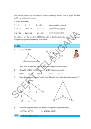 168 VII CLASS MATHEMATICS
E
F G
N
L
M
R
J K
E
B C
I
S
U A
T
Thus,fortwotrianglesthatarecongruent,theircorrespondingpartsi.e.vertices,anglesandsides
match one another or are equal.
In ΔABC and ΔEFG
A → E B → F C → G (correspondingvertices)
∠A ≅ ∠E ∠B ≅ ∠F ∠C ≅ ∠G (correspondingangles)
AB ≅ EF BC FG
≅ AC EG
≅ (correspondingsides)
So, when we say that ΔABC ≅ ΔEFG. The order of the alphabet in the names of congruent
trianglesdisplaysthecorrespondingrelationships.
Do This
1. ΔEFG ≅ ΔLMN
Write the corresponding vertices, angles and sides of the two triangles.
2. If ΔABC ≅ ΔDEF write the parts of ΔABC that correspond to-
(i)DE (ii) ∠E (iii)DF (iv)EF (v) ∠F
3. Namethecongruenttrianglesineachofthefollowingpairs.Writethestatementusing‘≅’.
4 . Name the congruent angles and sides for each pair of congruent triangles.
1. ΔTUV ≅ ΔXYZ 2. ΔCDG ≅ ΔRSW
S
C
E
R
T
T
E
L
A
N
G
A
N
A
 