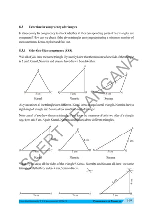 169
CONGRUENCY OF TRIANGLES
Free distribution byT.S. Government 2020-21
8.3 Criterion for congruency of triangles
Is it necessary for congruency to check whether all the corresponding parts of two triangles are
congruent? How can we check if the given triangles are congruent using a minimum number of
measurements.Letusexploreandfindout.
8.3.1 Side-Side-Side congruency (SSS)
Willallofyoudrawthesametriangleifyouonlyknewthatthemeasureofonesideofthetriangle
is 5 cm? Kamal, Namrita and Susana have drawn them like this.
Kamal Namrita Susana
As you can see all the triangles are different. Kamal drew an equilateral triangle, Namrita drew a
right-angledtriangleandSusanadrewanobtuse-angledtriangle.
Nowcanallofyoudrawthesametriangle,ifyouknewthemeasuresofonlytwosidesofatriangle
say, 4 cm and 5 cm.Again Kamal, Namrita and Susana drew different triangles.
Kamal Namrita Susana
What if you know all the sides of the triangle? Kamal, Namrita and Susana all drew the same
triangle with the three sides- 4 cm, 5cm and 6 cm.
S
C
E
R
T
T
E
L
A
N
G
A
N
A
 