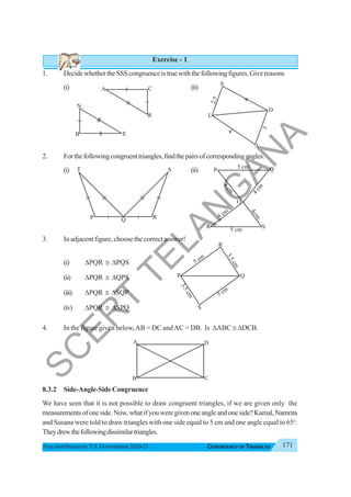 171
CONGRUENCY OF TRIANGLES
Free distribution byT.S. Government 2020-21
Exercise - 1
1. DecidewhethertheSSScongruenceistruewiththefollowingfigures.Givereasons
(i) (ii)
2. Forthefollowingcongruenttriangles,findthepairsofcorrespondingangles.
(i) (ii)
3. In adjacent figure, choose the correct answer!
(i) ΔPQR ≅ ΔPQS
(ii) ΔPQR ≅ ΔQPS
(iii) ΔPQR ≅ ΔSQP
(iv) ΔPQR ≅ ΔSPQ
4. In the figure given below,AB = DC andAC = DB. Is ΔABC ≅ ΔDCB.
8.3.2 Side-Angle-Side Congruence
We have seen that it is not possible to draw congruent triangles, if we are given only the
measurementsofoneside.Now,whatifyouweregivenoneangleandoneside?Kamal,Namrita
and Susana were told to draw triangles with one side equal to 5 cm and one angle equal to 65o
.
Theydrewthefollowingdissimilartriangles.
A C
R
A
B C
D
S
A
L
D
2
.
5
4
4
3
N
B E
P
T S
R
Q
S
P
R
Q
O
5 cm
5 cm
4 cm
3
c
m
4
c
m
4
c
m
5 cm
3
.
5
c
m
5 cm
3
.
5
c
m
P Q
S
R
4
S
C
E
R
T
T
E
L
A
N
G
A
N
A
 