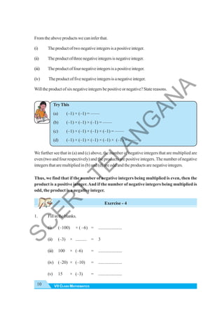 VII CLASS MATHEMATICS
10
From the above products we can infer that.
(i) Theproductoftwonegativeintegersisapositiveinteger.
(ii) Theproductofthreenegativeintegersisnegativeinteger.
(iii) Theproductoffournegativeintegersisapositiveinteger.
(iv) Theproductoffivenegativeintegersisanegativeinteger.
Will the product of six negative integers be positive or negative? State reasons.
Try This
(a) (–1) × (–1) = ——
(b) (–1) × (–1) × (–1) = ——
(c) (–1) × (–1) × (–1) × (–1) = ——
(d) (–1) × (–1) × (–1) × (–1) × (–1) = ——
We further see that in (a) and (c) above, the number of negative integers that are multiplied are
even (two and four respectively) and the products are positive integers. The number of negative
integers that are multiplied in (b) and (d) are odd and the products are negative integers.
Thus, we find that if the number of negative integers being multiplied is even, then the
product is a positive integer.And if the number of negative integers being multiplied is
odd, the product is a negative integer.
Exercise - 4
1. Fillintheblanks.
(i) (–100) × ( –6) = .....................
(ii) (–3) × .......... = 3
(iii) 100 × (–6) = .....................
(iv) (–20) × (–10) = .....................
(v) 15 × (–3) = .....................
S
C
E
R
T
T
E
L
A
N
G
A
N
A
 