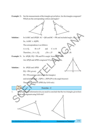 173
CONGRUENCY OF TRIANGLES
Free distribution byT.S. Government 2020-21
Example 2 : See the measurements of the triangles given below.Are the triangles congruent?
Whicharethecorrespondingverticesandangles?
Solution : In ΔABC and ΔPQR AC = QR and BC = PR and included angle ∠C ≅ ∠R
So, ΔABC ≅ ΔQPR.
Thecorrespondenceisasfollows:
A ↔ Q, B ↔ P and C ↔ R
Therefore, ∠A ≅ ∠Q, ∠B ≅ ∠P and ∠C ≅ ∠R
Example 3 : In ΔPQR, PQ = PR and PS is angle bisector of ∠P.
Are ΔPQS and ΔPRS congruent? If yes, give reason.
Solution : In ΔPQS and ΔPRS
PQ = PR ( given)
PS = PS (common side in both the triangles)
and included angle ∠QPS ≅ ∠RPS (PS is the angle bisector)
Therefore, ΔPQS ≅ ΔPRS (by SAS rule)
Exercise - 2
1. What additional information do you need to conclude that the two triangles given here
underarecongruentusingSASrule?
S
P
Q R
40
o
A
B
5 cm
C
4
c
m
40
o
P
Q
R
5 cm
4
c
m
G
H
J
R
S
T
S
C
E
R
T
T
E
L
A
N
G
A
N
A
 