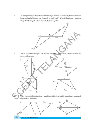 174 VII CLASS MATHEMATICS
2. Themapgivenbelowshowsfivedifferentvillages.VillageMliesexactlyhalfwaybetween
the two pairs of villagesAand B as well as and P and Q. What is the distance between
villageAand village P. (Hint: check ifΔPAM≅ΔQBM)
3. Look at the pairs of triangles given below.Are they congruent? If congruent write the
corresponding parts.
(i) (ii)
(iii) (iv)
4. Which corresponding sides do we need to know to prove that the triangles are congruent
usingtheSAScriterion?
(i) (ii)
3 km
6 km
4
k
m
Q
M
P
A
B
40
o
5 cm
A
B C
40
o
5 cm
P
R
Q
35
o
35
o
A
B
C
D
130
o
6
c
m
4
c
m
130o
6
c
m
4
c
m
A
B
C
R
S
T
4 cm
4 cm
3
c
m
3
c
m
P
Q
R
S
O
30o
30
o
4 cm
7 cm
A B
C
D
4.5 cm
3.7
cm
4.5 cm
3.7
cm
W D
O R
S
S
C
E
R
T
T
E
L
A
N
G
A
N
A
 