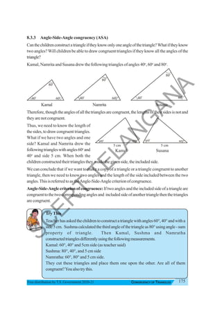 175
CONGRUENCY OF TRIANGLES
Free distribution byT.S. Government 2020-21
8.3.3 Angle-Side-Angle congruency (ASA)
Canthechildrenconstructatriangleiftheyknowonlyoneangleofthetriangle?Whatiftheyknow
two angles?Will children be able to draw congruent triangles if they know all the angles of the
triangle?
Kamal, Namrita and Susana drew the following triangles of angles 40o
, 60o
and 80o
.
Kamal Namrita Susana
Therefore,thoughtheanglesofallthetrianglesarecongruent,thelengthsoftheirsidesisnotand
they are not congruent.
Thus, we need to know the length of
the sides, to draw congruent triangles.
What if we have two angles and one
side? Kamal and Namrita drew the
followingtriangleswithangles60o
and
40o
and side 5 cm. When both the
childrenconstructedtheirtrianglesthey madethegivenside,theincludedside.
We can conclude that if we want to make a copy of a triangle or a triangle congruent to another
triangle, then we need to know two angles and the length of the side included between the two
angles.ThisisreferredtoastheAngle-Side-Anglecriterionofcongruence.
Angle-Side-Anglecriterionofcongruence:Iftwoanglesandtheincludedsideofatriangleare
congruenttothetwocorrespondinganglesand includedsideofanothertrianglethenthetriangles
arecongruent.
TryThis
Teacherhasaskedthechildrentoconstructatrianglewithangles60°,40°andwitha
side5cm. Sushmacalculatedthethirdangleofthetriangleas80°usingangle-sum
property of triangle. Then Kamal, Sushma and Namratha
constructedtrianglesdifferentlyusingthefollowingmeasurements.
Kamal: 60°, 40° and 5cm side (as teacher said)
Sushma: 80°, 40°, and 5 cm side
Namratha: 60°, 80° and 5 cm side.
They cut these triangles and place them one upon the other. Are all of them
congruent?Youalsotrythis.
40
o
80o
60
o
40o
80o
60o
40
o
80
o
60
o
Kamal Susana
40o
60o
5 cm
40o
60
o
5 cm
S
C
E
R
T
T
E
L
A
N
G
A
N
A
 