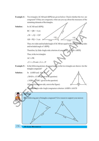 176 VII CLASS MATHEMATICS
Example 4 : Two triangles ΔCAB and ΔRPQ are given below. Check whether the two are
congruent? If they are congruent, what can you say about the measures of the
remainingelementsofthetriangles.
Solution : In ΔCAB and ΔRPQ,
BC = QR = 4 cm
∠B = ∠Q = 120°
AB = PQ = 3 cm
Thus,twosidesandincludedangleofΔCABareequaltothecorrespondingsides
and included angle of ΔRPQ.
Therefore, by Side-Angle-side criterion of congruency ΔCAB ≅ ΔRPQ
Thus,inthetwotriangles
AC ≅ PR
∠C ≅ ∠R and ∠A ≅ ∠P
Example-5 : In the following picture, the equal angles in the two triangles are shown.Are the
trianglescongruent?
Solution : In ΔABD and ΔACD
∠BAD≅ ∠CAD (given in the question)
∠ADB ≅ ∠ADC (given in the question)
AD ≅AD (common side, seen in the figure)
Thus, byAngle-side-Angle congruence criterion ΔABD ≅ ΔACD
Try This
Isthefollowingpairoftrianglescongruent?Givereasontosupportyouranswer.
3 cm
4
c
m
120o
A B
C
3 cm
4
c
m
120o
P Q
R
D
A
B C
30o
70o
5 cm
M
K
L
5
cm
70
o
30
o
T
W
V
S
C
E
R
T
T
E
L
A
N
G
A
N
A
 