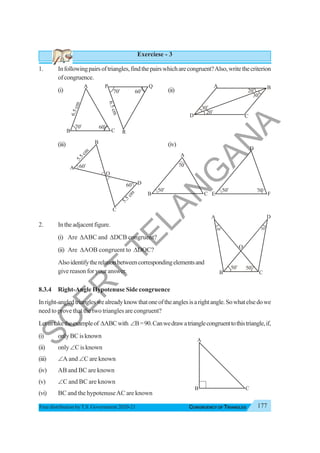 177
CONGRUENCY OF TRIANGLES
Free distribution byT.S. Government 2020-21
Exerciese - 3
1. Infollowingpairsoftriangles,findthepairswhicharecongruent?Also,writethecriterion
ofcongruence.
(i) (ii)
(iii) (iv)
2. Intheadjacentfigure.
(i) Are ΔABC and ΔDCB congruent?
(ii) Are ΔAOB congruent to ΔDOC?
Alsoidentifytherelationbetweencorrespondingelementsand
give reason for your answer.
8.3.4 Right-Angle Hypotenuse Side congruence
Inright-angledtriangleswealreadyknowthatoneoftheanglesisarightangle.Sowhatelsedowe
need to prove that the two triangles are congruent?
Letustaketheexampleof ΔABCwith ∠B=90.Canwedrawatrianglecongruenttothistriangle,if,
(i) onlyBCisknown
(ii) only∠Cisknown
(iii) ∠A and ∠C are known
(iv) AB and BC are known
(v) ∠C and BC are known
(vi) BC and the hypotenuseAC are known
70o
A
B C
60o
6
.
5
c
m
P Q
R
6
.
5
c
m
70o
60o
30o
30
o
20
o
20o
A B
C
D
5
.
5
c
m
60o
5
.
5
c
m
60o
A
B
C
D
O
50o
70o
A
B C
D
E F
50o
70o
D
C
B
50o
30o
A
50
o
30o
O
A
B C
S
C
E
R
T
T
E
L
A
N
G
A
N
A
 