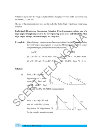 178 VII CLASS MATHEMATICS
When you try to draw the rough sketches of these triangles, you will find it is possible only
in cases (iv), (v) and (vi).
The last of the situations is new to us and it is called the Right-Angle Hypotenuse Congruence
Criterion.
Right-Angle Hypotenuse Congruence Criterion: If the hypotenuse and one side of a
right angled triangle are equal to the corresponding hypotenuse and side of the other
right angled triangle, then the triangles are congruent.
Example 6 : Givenbelowaremeasurementsofsomepartsoftwotriangles.Examinewhether
the two triangles are congruent or not, using RHS congurence rule. In case of
congruenttriangles,writetheresultinsymbolicform:
ΔABC ΔPQR
(i) ∠B = 90o
, AC = 8 cm, AB = 3 cm ∠P = 90o
, PR = 3 cm, QR = 8 cm
(ii) ∠A = 90o
, AC = 5 cm, BC= 9 cm ∠Q = 90o
, PR = 8 cm, PQ = 5 cm
Solution :
(i) Here, ∠B = ∠P = 90o
hypotenuse, AC = hypot-
enuse, RQ (= 8 cm) and
sideAB=sideRP(=3cm)
So, ΔABC ≅ ΔRPQ (By RHS Congruence rule).
(ii) Here, ∠A = ∠Q = 90o
and
side AC = side PQ (= 5 cm).
hypotenuse, BC ≠ hypotenuse, PR
So, the triangles are not congruent.
3
cm
P
R
Q
8 cm
B
A
C
8 cm
5
cm
B
A
C
9 cm
5 cm P
Q
R
8 cm
S
C
E
R
T
T
E
L
A
N
G
A
N
A
 