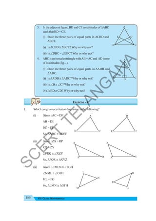 180 VII CLASS MATHEMATICS
3. Intheadjacentfigure,BDandCEarealtitudesofΔABC
such that BD = CE.
(i) State the three pairs of equal parts in ΔCBD and
ΔBCE.
(ii) Is ΔCBD ≅ ΔBCE? Why or why not?
(iii) Is ∠DBC = ∠EBC? Why or why not?
4. ABCisanisoscelestrianglewithAB=ACand ADisone
ofitsaltitudes(fig...).
(i) State the three pairs of equal parts in ΔADB and
ΔADC.
(ii) Is ΔADB ≅ ΔADC? Why or why not?
(iii) Is ∠B ≅ ∠C? Why or why not?
(iv) Is BD ≅ CD? Why or why not?
Exercise - 4
1. Whichcongruencecriteriondoyouuseinthefollowing?
(i) Given :AC = DF
AB = DE
BC = EF
So, ΔABC ≅ ΔDEF
(ii) Given : ZX = RP
RQ = ZY
∠PRQ ≅ ∠XZY
So, ΔPQR ≅ ΔXYZ
(iii) Given : ∠MLN ≅ ∠FGH
∠NML ≅ ∠GFH
ML = FG
So, ΔLMN ≅ ΔGFH
E D
A
B C
D
A
B C
A
B C
D
E F
R
P Q
Z
X Y
L
M
N
F
G
H
S
C
E
R
T
T
E
L
A
N
G
A
N
A
 