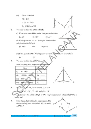 181
CONGRUENCY OF TRIANGLES
Free distribution byT.S. Government 2020-21
(iv) Given:EB=DB
AE = BC
∠A = ∠C = 90o
So, ΔABE ≅ ΔCDB
2. You want to show that ΔART ≅ ΔPEN,
(i) If you have to use SSS criterion, then you need to show
(a)AR = (b) RT = (c)AT =
(ii) If it is given that ∠T = ∠N and you are to use SAS
criterion, you need to have
(a) RT = and (ii) PN =
(iii) If it is given thatAT= PN and you are to useASAcriterion, you need to have
(a) ? (b) ?
3. You have to show that ΔAMP ≅ ΔAMQ.
Inthefollowingproof,supplythemissingreasons.
Steps Reasons
(i) PM = QM (i) .........
(ii) ∠PMA ≅ ∠QMA (ii) .........
(iii) AM =AM (iii) .........
(iv) ΔAMP ≅ ΔAMQ (iv) .........
4. In ΔABC, ∠A = 30o
, ∠B = 40o
and ∠C = 110o
In ΔPQR, ∠P = 30o
, ∠Q = 40o
and ∠R = 110o
AstudentsaysthatΔABC≅ ΔPQRbyAAAcongruencecriterion.Ishejustified?Whyor
whynot?
5. In the figure, the two triangles are congruent. The
corresponding parts are marked. We can write
ΔRAT ≅ ?
E
A B
D
C
A
R T
P
E N
A
P Q
M
R
A T
N O
W
S
C
E
R
T
T
E
L
A
N
G
A
N
A
 