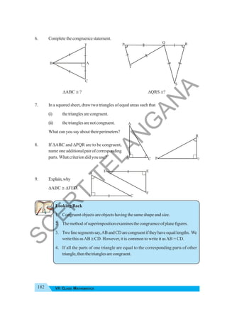182 VII CLASS MATHEMATICS
6. Completethecongruencestatement.
ΔABC ≅ ? ΔQRS ≅?
7. In a squared sheet, draw two triangles of equal areas such that
(i) thetrianglesarecongruent.
(ii) thetrianglesarenotcongruent.
What can you say about their perimeters?
8. If ΔABC and ΔPQR are to be congruent,
name one additional pair of corresponding
parts. What criterion did you use?
9. Explain,why
ΔABC ≅ ΔFED.
Looking Back
1. Congruent objects are objects having the same shape and size.
2. Themethodofsuperimpositionexaminesthecongruenceofplanefigures.
3. Twolinesegmentssay,ABandCDarecongruentiftheyhaveequallengths. We
write this asAB ≅ CD. However, it is common to write it asAB = CD.
4. If all the parts of one triangle are equal to the corresponding parts of other
triangle,thenthetrianglesarecongruent.
B
T
A
C
B
A
C P
R
Q
D E
F
C
A
B
P Q R
T
S
S
C
E
R
T
T
E
L
A
N
G
A
N
A
 